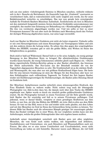 sich um eine andere <lohnbringende Existenz in München umsehen, vielleicht widmete
sich in der> Branche als Betriebsarzt, die finanzielle Lage der „Gralswelt“ unerwartet so
verschlechtert habe, daß es wahrscheinlich nicht mehr möglich sein werde, ihn für seine
Redaktionsarbeit weiterhin zu entschädigen. Das war nun gerade kein ermutigender
Auftakt für Friedrich Raubers Münchner Aufenthalt. Ärztlicherseits als Arzt in München
mit den statistisch festgestellt meisten Ärzten deutscher Großstädte unterzukommen war
unmöglich, das machte eine Zulassung zur Behandlung von <Krankenpflege unmöglich>!
Die ihm von vornherein abgeschlagen worden war. Und wie sollte er hier zu einer
Privatpraxis kommen? Da nun aber auch die Brücken nach Meersburg durch den Verlust
der dortigen Wohnung abgebrochen waren, war seine Lage verzweifelt.
Auch war Rauber im Münchner Gralskreis erst nicht als Leiter eingesetzt. Vielmehr sollte
er mit zwei Kreuzträgerinnen und einem Kreuzträger ein Vierergespann bilden und sich
mit den anderen dreien die Leitung teilen. Es schien ihm dies gegen den ursprünglichen
Willen des HERRN, trotzdem gab er sich die größte Mühe, sein Wirken im Sinne des
Schöpferwillens zu gestalten.
Doch stieß er bald auf Widerstand. Darauf hielt er es für seine Aufgabe, ein wenig geistige
Bewegung in den Münchner Kreis zu bringen! Die allwöchentlichen Gralslesungen
wurden kaum besucht, die wenig Gekommenen schliefen gleich nach Beginn ein. <Durch
kleine eigentümliche Erlebnis-Berichte gelang es aber Rauber allmählich, das Interesse
der Hörer aufzurütteln. Das Nur-Lesen aus der Botschaft ermüdet die von der
Tagesarbeit abgespannten Menschen zu sehr. Die Gralsbotschaft ist ja die stärkste Kraft-
und Wissensquelle, der man aber nur mit größtem Kraftaufwand folgen kann. Die beste
Zeit für eine kürzere Gralslesung ist stets der Morgen für den Einzelnen oder kurz vor
dem Schlafengehen nach vollbrachtem Tagewerk. Im Verlauf der Zeit begann Rauber
wieder mit Einführungsvorträgen für Nichtkreuzträger, die Rauber jeden Dienstag Abend
im Gralsheim hielt.
Der Münchner Andachtsraum machte sicherlich einen stimmungsvollen Eindruck, den
Frau Elisabeth Gecks zu wahren wußte. Nicht zuletzt trug auch die lebensgroße
Photographie von Abd-ru-shin dazu bei, die damals noch über dem Tische des HERRN
angebracht war. Später wurde es durch ein ziemlich großes goldleuchtendes Gralskreuz
ersetzt. Da die Photographie hernach in einem Vorzimmer auf die Seite gestellt wurde,
hielt Rauber das für unwürdig und ließ es in seinem Privatraum aufhängen. Und
jedesmal, wenn er darauf blickte, verspürte er einen gewaltigen Kraftstrom aus dem
Lichte, es war ihm, als lebe das Bildnis des HERRN, als trete Abd-ru-shin aus dem Bilde
heraus. Er trat vor das Bild, wenn er hin und wieder nicht mehr glaubte, mit dem Leben
und mit den Menschen im Gral im Sinne des Gotteswillens fertig werden zu können. Vor
diesem Bilde hat Rauber auch die schwersten Kämpfe geistiger Art auszutragen gehabt.
Denn das Dunkel verfolgte ihn in einer Weise, die nur verglichen werden kann mit den
Anfechtungen, welche die großen Ordensgründer über sich ergehen lassen mußten.
Außerhalb seiner Amtstätigkeit unterhielt sich Rauber gern mit allen möglichen
Menschen, die vom Grale noch nichts wußten, mit Angestellten und Arbeitern,
Geschäftsleuten und Unternehmer, wie auch Künstlern und Wissenschaftlern auch mit
Frauen. Bei allen wo er eine innere Unsicherheit und Unzufriedenheit, wenn nicht
Verzweiflung am Leben an sich feststellte. Darunter waren auch Männer, die viel Geld
38
 