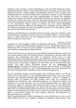 verdienten, aber zuweilen vor dem Geldverdienen auch einen Ekel bekommen hatten.
Derartige Menschen verlieren oft die richtige Beziehung zum Gelde, weil sie keine klare
Auffassung besitzen, welche Aufgabe und Bedeutung daß das Geld im Leben eines
Erdenmenschen hat. Sie wähnen Geld und Gut verachten zu müssen, um die Verbindung
mit Gott nicht zu verlieren, oder diese wiederherstellen zu können. Sie übersehen
vollkommen, daß auch das Geld eine gottgewollte Einrichtung ist, die nicht nur schädlich,
sondern sehr nützlich sein kann, unter der Voraussetzung, das Geld nur als Mittel zu
einem Zwecke betrachtet wird und nicht als Selbstzweck. Als Mittel zu einem Zwecke hilft
es, den menschlichen Körper gesund zu erhalten und zwar durch Beschaffung
entsprechender Nahrung, Wohnung und Kleidung. Es ermöglicht auch dem Menschen,
sich Wissen und Genüsse aller Art zu beschaffen, die nicht nur für den Körper, sondern
auch für den Geist höchst wertvoll sind.
Geld kann die Erfüllung des freudevollen Sinnes des Leben ungemein erleichtern. Geist
und Geld gehören eigentlich zusammen: denn zum viel Geld verdienen – im besten Sinne
gemeint – gehört auch Geist, und zum richtigen Verwenden ehrlich verdienten Geldes
gehört ebenfalls ein wacher Geist.
Dieser Satz ist Unklar
Es gehört mit zu den Aufgaben, welche der zukünftigen Menschheit <werden das Geld>
richtig d. h. im Sinne des Schöpferwillen umgehen zu lernen. Alle Menschen sollen an den
Schätzen der Erde, die ihnen von Gott zugedacht in gerechter Weise, ihrer Eigenart und
ihrer Verdienste entsprechend, teilhaben können.
Jeder weitere Sinn eines ins Jenseits nach dem Erdentod tretenden Menschen richtet sich
nach dessen geistiger Reife. Die heutigen Kirchen und Religionen sind aber leider nicht
imstande, ihren Zugehörigen diese Reife zu vermitteln. Gewiß wird es in allen
Religionsgemeinden einige Menschen geben, die wirklich nach der Lehre Christi zu leben
gewillt sind und deren starke Sehnsucht nach Gott ihren Geist drüben in eine Höhe hebt,
auf dem sie den „Christusgeist“ begegnen, der ihnen dann auch zu weiterem Höhenstieg
verhilft. Und jeder irdisch Verstorbene kommt seit der Veränderung des
Schöpferwillens?? auf Erden beim Eintritt ins Jenseits auch mit diesem in Verbindung,
der ihm ebenfalls weiterhilft, wo sich der Hinübergegangene bei seiner Begegnung mit
ihm für den Schöpferwillen entschieden und ihn nicht etwa abgelehnt hat.
Bei den Aussprachen Raubers mit Kreuzträgern auch in München erlebte er es hin und
wieder, daß ein Kreuzträger an einer Botschaftsstelle hängen blieb und sie mit seinem
bisherigen der Botschaft entsprechenden Schöpfungswissen <nicht in> Einklang zu
bringen wußte. Er grübelte erst allein darüber nach, wobei ihn manchmal das
unbekümmerte Weiterlesen oder „Darüberhinweglesen“ zur Erkenntnis verhalf. Und
plötzlich war ihm klar geworden, wie und wo die Zusammenhänge, von Abd-ru-shin
beschrieben, liegen. Er vermochte dabei auch festzustellen, das er in seiner Erkenntnis
und geistigen Reifung weitergekommen war. Doch es gab auch Fälle, wo das Weiterlesen
allein nicht zur erdachten Klärung führte. Da half nur eine Aussprache mit einem richtige
Kenner der Gralsbotschaft. Es stellte sich da einfach heraus, daß jeder die betreffende
Stelle in einer Weise auffaßte, die seiner Eigenart entsprach. Die Eigenarten der
Menschen sind aber verschieden.
Jeder Gesprächsteilnehmer stellte demzufolge ein anderes Bild heran, das sich auf die
gleiche Stelle bezog. So war es möglich, die Bilder zu vergleichen. Dabei erkannte dann
39
 