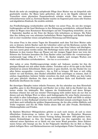 Durch die mehr als zweijährige aufopfernde Pflege ihrer Mutter war sie körperlich sehr
geschwächt worden. Ihr Mann hatte gefürchtet, daß sie in der Kapelle während der
Trauerfeier einen physischen Zusammenbruch erleiden würde. Dem war indessen
erfreulicherweise nicht so, Gertraud Rauber machte im Gegenteil jetzt einen sehr frischen
und abgeklärten Eindruck. Sie strahlte sichtlich.
Am Friedhofseingang verabschiedete sich Rauber von seiner Frau, die mit den wenigen
Leidtragenden auf die Insel Reichenau in ihre Behausung zurückkehrte, während Rauber
selbst im Wagen eines Konstanzer Kreuzträgers auf den Vomperberg weiterfuhr, um am
7. September daselbst an der Feier der Reinen Lilie teilnehmen zu können. Die Fahrt
über den Arlberg war vom schönsten herbstlichen Wetter begünstigt und Rauber befand
sich in einer wunderbar reinen und gehobenen Stimmung und Schwingung.
Um seiner Frau in den ersten Tagen der Einsamkeit nach dem Tod ihrer Mutter nahe
sein zu können, kehrte Rauber nach der Lilienfeier sofort auf die Reichenau zurück. Die
beiden Eheleute besprachen nun gemeinsam die neue Lage ihres Lebens und überlegten,
was nun zuerst getan werden müsse. Die Herbsttage waren mild, und der Aufenthalt am
Bodensee in dem trauten Haus am Wasser mit der riesigen Pappel davor war trotz der
Schwere des Verlustes besonders für Frau Rauber schön und klärte die <ernsttraurige>
erscheinende Lage völlig of < ??> ↓ Dr. Rauber möglich, nach wenigen Wochen erst
wieder nach München zurückzukehren. (Der Satz ist unverständlich)
Hier nahm er seine Einführungsvorträge wieder auf. Indessen wurden bei ihm die
geistigen Kämpfe mit sich selbst wieder stärker. Trotzdem saß er oft bis spät in die Nacht
arbeitend an seinem Schreibtisch. Dabei spürte er ganz deutlich, wie das Dunkel ihn von
allen Seiten anzugreifen <versuchte>, ihn zu Fall zu bringen. Oft kam er sich völlig
isoliert vor und fürchtete, dem Dunkel schließlich doch unterliegen zu müssen, doch in
solchen Augenblicken höchster Gefahr erreichten ihn doch noch Hilfen aus dem Lichte
und ganz plötzlich überkam ihn dann eine wunderbare Ruhe und Kraftwelle nach
Kraftwelle überflutete ihn wieder.
Bei derartigen Kämpfen traten irdische Personen, die ihn scheinbar aus dem Hinterhalt
angriffen, ganz in den Hintergrund, und Rauber war es klar, daß es das Dunkel war, das
immer wieder ihn bekämpfte. Wer indessen die Gralsbotschaft und deren Bringer
durchaus erkannt hat und aus reinster Überzeugung nicht anders kann als nur ihm zu
dienen und sein Heiliges Wort zu leben, auch bedingungslos für seine Sache einzusetzen,
der erhält in allen Lebenslagen, auch in den aussichtslosesten, Kraft und Hilfe in solcher
Fülle, daß er in dem Endkampf zwischen Licht und Dunkel niemals unterliegen kann. Er
wird dann auch teilhaftig der größten Siegesstimmung, die ihn alles erlebte Häßliche und
Trübe vergessen und ihn die Nähe Gottes ahnen läßt mit aller Freude, Herrlichkeit,
Glücksempfinden und Frieden.
Zu Raubers Münchner Obliegenheiten gehörte es auch noch immer, ab und zu einen
öffentlichen Gralsvortrag zu halten, der in einem Saale des Deutschen Museums
stattfanden. Als er dort seinen letzten Vortrag Anfang Dezember 1953 gehalten hatte,
kamen Gralsanhänger zu ihm, ihn besorgt fragend, was ihm zugestoßen sei, denn
während seines Sprechens sei er bleich wie eine weise Wand geworden. Seine Zuhörer
waren fortan sehr besorgt um ihn. In der Folgenacht überfielen ihn im Bett zu Hause
jedoch heftigste Herz- und Rückenschmerzen mit hochgradigem Fieber Pulsstörungen. Er
43
 