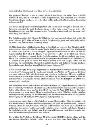 vermeinte allen Ernstes, daß sein Ende herbei gekommen sei.
Die geistigen Kämpfe, in die er <sehr schwer> seit länger als einem Jahr innerlich
verwickelt war, hatten sein Herz derart mitgenommen, daß nunmehr eine radikale
Wandlung erfolgen mußte, so er weiterleben wollte und nicht plötzlich einem Herzschlag
erliegen würde !
Aus diesen dringenden Gesundheitsgründen und Rücksichten verlegte er deshalb seinen
Wohnsitz sofort auf die Insel Reichenau in das ererbte Heim seiner Frau, wo er in voller
Zurückgezogenheit und bei entsprechender Behandlung wenn auch nur langsam, aber
doch stetig sich erholte.
Die Redaktionsarbeit der „Gralswelt“ führte er von hier aus noch einige Zeit weiter bis
zum 1. Januar 1955. Aber auf etwa ärztliche Betätigung durfte er hier nicht mehr hoffen,
da bereits fünf Ärzte auf der Insel tätig waren.
Ab Mitte September 1954 hatte seine Frau in Radolfzell als Lehrerin ihre Tätigkeit wieder
aufgenommen. Sie weilte also die ganze Woche daselbst und kehrte nur fürs Wochenende
zu ihrem Mann zurück. An allen übrigen Tagen war Rauber allein im Haus am See mit
dem herrlichen Blick über die Fluten < am schweizer> Ufer. In der Stille der <Nacht
vertiefte er sich immer wieder> in das Schöpfungswissen der Gralsbotschaft und immer
klarer und verständlicher wurden ihm alle Vorgänge und Zusammenhänge des Lebens. Er
< ähnelte einem jetzt in vielen den Jahren, welche einst vor langen Zeiten auf der
Reichenau ein vorbildliches Klosterleben geführt hatten und dadurch viel zur geistigen
Entwickelung der damalige Menschheit beigetragen haben.> ???
Nebenher versorgte der einzige Begründer des Konstanzer Gralskreises diesen letzteren,
wodurch er Verbindung mit der Außenwelt behielt. Sein Wollen im Wirken auf der Insel
war dem gleichen Ziele wie demjenigen der einstigen Reichenauer Mönche gewidmet,
nämlich eine möglichst enge und dauerhafte Verbindung mit dem Lichte herzustellen, um
auf diese Weise Lichtbrücke zu sein, über die sich der Wille des Schöpfers im Erdenleben
auszuwirken vermöchte.
Wie er in einem seiner letzten Briefe an seinen früheren Mitkämpfer Freeman-Eales nach
London schrieb, war für ihn scheinbar die Zeit nicht mehr fern, in die sein Hinübergehen
fallen sollte. Dieser letzte ausführliche Brief war vom 13. April 1955 datiert. Wie schon
ehedem sprach er seine innere Meinung darin offen aus, eine Offenheit welche zwischen
beiden jahrenlang gepflegt, es auch bewirkt hatte, daß beider Freundschaft bis zu Raubers
Hinübergang am 24. Februar 1960 ungetrübt durchgehalten hat.
Auszugsweise lautet Raubers Briefinhalt in seinen Höhepunkten folgendermaßen: „Ich
war wiederholt auf der Insel Reichenau anwesend, um mich mit medizinischen Dingen zu
befassen. Denn mit der „Gralswelt“ habe ich nichts mehr zu tun. Herr Dr. Walter hat mir
gekündigt. Man scheint es für angebracht zu halten, mich von jeder sichtbaren Tätigkeit
im Gral fürderhin fern zu halten. Nur den kleinen Konstanzer Kreis leite ich noch, aber
auch das wird sich möglicherweise bald ändern.
Etwas über das Verhältnis der älteren Menschen zum HERRN und zum GRAL und das
der Jünger schreiben, scheint richtig zu sein. An dem, was Herr Löbe über die
44
 