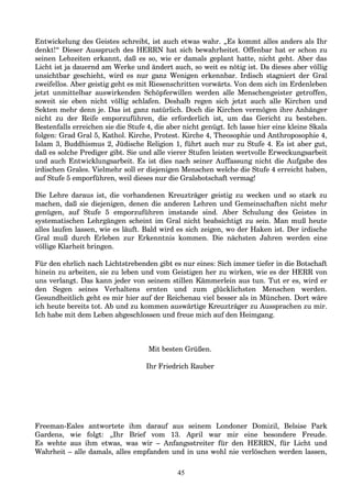 Entwickelung des Geistes schreibt, ist auch etwas wahr. „Es kommt alles anders als Ihr
denkt!“ Dieser Ausspruch des HERRN hat sich bewahrheitet. Offenbar hat er schon zu
seinen Lebzeiten erkannt, daß es so, wie er damals geplant hatte, nicht geht. Aber das
Licht ist ja dauernd am Werke und ändert auch, so weit es nötig ist. Da dieses aber völlig
unsichtbar geschieht, wird es nur ganz Wenigen erkennbar. Irdisch stagniert der Gral
zweifellos. Aber geistig geht es mit Riesenschritten vorwärts. Von dem sich im Erdenleben
jetzt unmittelbar auswirkenden Schöpferwillen werden alle Menschengeister getroffen,
soweit sie eben nicht völlig schlafen. Deshalb regen sich jetzt auch alle Kirchen und
Sekten mehr denn je. Das ist ganz natürlich. Doch die Kirchen vermögen ihre Anhänger
nicht zu der Reife emporzuführen, die erforderlich ist, um das Gericht zu bestehen.
Bestenfalls erreichen sie die Stufe 4, die aber nicht genügt. Ich lasse hier eine kleine Skala
folgen: Grad Gral 5, Kathol. Kirche, Protest. Kirche 4, Theosophie und Anthroposophie 4,
Islam 3, Buddhismus 2, Jüdische Religion 1, führt auch nur zu Stufe 4. Es ist aber gut,
daß es solche Prediger gibt. Sie und alle vierer Stufen leisten wertvolle Erweckungsarbeit
und auch Entwicklungsarbeit. Es ist dies nach seiner Auffassung nicht die Aufgabe des
irdischen Grales. Vielmehr soll er diejenigen Menschen welche die Stufe 4 erreicht haben,
auf Stufe 5 emporführen, weil dieses nur die Gralsbotschaft vermag!
Die Lehre daraus ist, die vorhandenen Kreuzträger geistig zu wecken und so stark zu
machen, daß sie diejenigen, denen die anderen Lehren und Gemeinschaften nicht mehr
genügen, auf Stufe 5 emporzuführen imstande sind. Aber Schulung des Geistes in
systematischen Lehrgängen scheint im Gral nicht beabsichtigt zu sein. Man muß heute
alles laufen lassen, wie es läuft. Bald wird es sich zeigen, wo der Haken ist. Der irdische
Gral muß durch Erleben zur Erkenntnis kommen. Die nächsten Jahren werden eine
völlige Klarheit bringen.
Für den ehrlich nach Lichtstrebenden gibt es nur eines: Sich immer tiefer in die Botschaft
hinein zu arbeiten, sie zu leben und vom Geistigen her zu wirken, wie es der HERR von
uns verlangt. Das kann jeder von seinem stillen Kämmerlein aus tun. Tut er es, wird er
den Segen seines Verhaltens ernten und zum glücklichsten Menschen werden.
Gesundheitlich geht es mir hier auf der Reichenau viel besser als in München. Dort wäre
ich heute bereits tot. Ab und zu kommen auswärtige Kreuzträger zu Aussprachen zu mir.
Ich habe mit dem Leben abgeschlossen und freue mich auf den Heimgang.
Mit besten Grüßen.
Ihr Friedrich Rauber
Freeman-Eales antwortete ihm darauf aus seinem Londoner Domizil, Belsise Park
Gardens, wie folgt: „Ihr Brief vom 13. April war mir eine besondere Freude.
Es wehte aus ihm etwas, was wir – Anfangsstreiter für den HERRN, für Licht und
Wahrheit – alle damals, alles empfanden und in uns wohl nie verlöschen werden lassen,
45
 