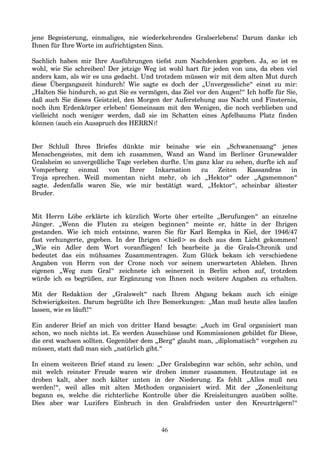jene Begeisterung, einmaliges, nie wiederkehrendes Gralserlebens! Darum danke ich
Ihnen für Ihre Worte im aufrichtigsten Sinn.
Sachlich haben mir Ihre Ausführungen tiefst zum Nachdenken gegeben. Ja, so ist es
wohl, wie Sie schreiben! Der jetzige Weg ist wohl hart für jeden von uns, da eben viel
anders kam, als wir es uns gedacht. Und trotzdem müssen wir mit dem alten Mut durch
diese Übergangszeit hindurch! Wie sagte es doch der „Unvergessliche“ einst zu mir:
„Halten Sie hindurch, so gut Sie es vermögen, das Ziel vor den Augen!“ Ich hoffe für Sie,
daß auch Sie dieses Geistziel, den Morgen der Auferstehung aus Nacht und Finsternis,
noch ihm Erdenkörper erleben! Gemeinsam mit den Wenigen, die noch verblieben und
vielleicht noch weniger werden, daß sie im Schatten eines Apfelbaums Platz finden
können (auch ein Ausspruch des HERRN)!
Der Schluß Ihres Briefes dünkte mir beinahe wie ein „Schwanensang“ jenes
Menschengeistes, mit dem ich zusammen, Wand an Wand im Berliner Grunewalder
Gralsheim so unvergeßliche Tage verleben durfte. Um ganz klar zu sehen, durfte ich auf
Vomperberg einmal von Ihrer Inkarnation zu Zeiten Kassandras in
Troja sprechen. Weiß momentan nicht mehr, ob ich „Hektor“ oder „Agamemnon“
sagte. Jedenfalls waren Sie, wie mir bestätigt ward, „Hektor“, scheinbar ältester
Bruder.
Mit Herrn Löbe erklärte ich kürzlich Worte über erteilte „Berufungen“ an einzelne
Jünger. „Wenn die Fluten zu steigen beginnen“ meinte er, hätte in der Ihrigen
gestanden. Wie ich mich entsinne, waren Sie für Karl Rempka in Kiel, der 1946/47
fast verhungerte, gegeben. In der Ihrigen <hieß> es doch aus dem Licht gekommen!
„Wie ein Adler dem Wort voranfliegen! Ich bearbeite ja die Grals-Chronik und
bedeutet das ein mühsames Zusammentragen. Zum Glück bekam ich verschiedene
Angaben von Herrn von der Crone noch vor seinem unerwarteten Ableben. Ihren
eigenen „Weg zum Gral“ zeichnete ich seinerzeit in Berlin schon auf, trotzdem
würde ich es begrüßen, zur Ergänzung von Ihnen noch weitere Angaben zu erhalten.
Mit der Redaktion der „Gralswelt“ nach Ihrem Abgang bekam auch ich einige
Schwierigkeiten. Darum begrüßte ich Ihre Bemerkungen: „Man muß heute alles laufen
lassen, wie es läuft!“
Ein anderer Brief an mich von dritter Hand besagte: „Auch im Gral organisiert man
schon, wo noch nichts ist. Es werden Ausschüsse und Kommissionen gebildet für Diese,
die erst wachsen sollten. Gegenüber dem „Berg“ glaubt man, „diplomatisch“ vorgehen zu
müssen, statt daß man sich „natürlich gibt.“
In einem weiteren Brief stand zu lesen: „Der Gralsbeginn war schön, sehr schön, und
mit welch reinster Freude waren wir droben immer zusammen. Heutzutage ist es
droben kalt, aber noch kälter unten in der Niederung. Es fehlt „Alles muß neu
werden!“, weil alles mit alten Methoden organisiert wird. Mit der „Zonenleitung
begann es, welche die richterliche Kontrolle über die Kreisleitungen ausüben sollte.
Dies aber war Luzifers Einbruch in den Gralsfrieden unter den Kreuzträgern!“
46
 
