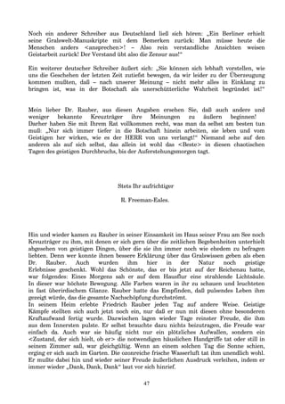 Noch ein anderer Schreiber aus Deutschland ließ sich hören: „Ein Berliner erhielt
seine Gralswelt-Manuskripte mit dem Bemerken zurück: Man müsse heute die
Menschen anders <ansprechen>! – Also rein verstandliche Ansichten weisen
Geistarbeit zurück! Der Verstand übt also die Zensur aus!“
Ein weiterer deutscher Schreiber äußert sich: „Sie können sich lebhaft vorstellen, wie
uns die Geschehen der letzten Zeit zutiefst bewegen, da wir leider zu der Überzeugung
kommen mußten, daß – nach unserer Meinung – nicht mehr alles in Einklang zu
bringen ist, was in der Botschaft als unerschütterliche Wahrheit begründet ist!“
Mein lieber Dr. Rauber, aus diesen Angaben ersehen Sie, daß auch andere und
weniger bekannte Kreuzträger ihre Meinungen zu äußern beginnen!
Darher haben Sie mit Ihrem Rat vollkommen recht, was man da selbst am besten tun
muß: „Nur sich immer tiefer in die Botschaft hinein arbeiten, sie leben und vom
Geistigen her wirken, wie es der HERR von uns verlangt!“ Niemand sehe auf den
anderen als auf sich selbst, das allein ist wohl das <Beste> in diesen chaotischen
Tagen des geistigen Durchbruchs, bis der Auferstehungsmorgen tagt.
Stets Ihr aufrichtiger
R. Freeman-Eales.
Hin und wieder kamen zu Rauber in seiner Einsamkeit im Haus seiner Frau am See noch
Kreuzträger zu ihm, mit denen er sich gern über die zeitlichen Begebenheiten unterhielt
abgesehen von geistigen Dingen, über die sie ihn immer noch wie ehedem zu befragen
liebten. Denn wer konnte ihnen bessere Erklärung über das Gralswissen geben als eben
Dr. Rauber. Auch wurden ihm hier in der Natur noch geistige
Erlebnisse geschenkt. Wohl das Schönste, das er bis jetzt auf der Reichenau hatte,
war folgendes: Eines Morgens sah er auf dem Hausflur eine strahlende Lichtsäule.
In dieser war höchste Bewegung. Alle Farben waren in ihr zu schauen und leuchteten
in fast überirdischem Glanze. Rauber hatte das Empfinden, daß pulsendes Leben ihm
gezeigt würde, das die gesamte Nachschöpfung durchströmt.
In seinem Heim erlebte Friedrich Rauber jeden Tag auf andere Weise. Geistige
Kämpfe stellten sich auch jetzt noch ein, nur daß er nun mit diesen ohne besonderen
Kraftaufwand fertig wurde. Dazwischen lagen wieder Tage reinster Freude, die ihm
aus dem Innersten pulste. Er selbst brauchte dazu nichts beizutragen, die Freude war
einfach da. Auch war sie häufig nicht nur ein plötzliches Aufwallen, sondern ein
<Zustand, der sich hielt, ob er> die notwendigen häuslichen Handgriffe tat oder still in
seinem Zimmer saß, war gleichgültig. Wenn an einem solchen Tag die Sonne schien,
erging er sich auch im Garten. Die ozonreiche frische Wasserluft tat ihm unendlich wohl.
Er mußte dabei hin und wieder seiner Freude äußerlichen Ausdruck verleihen, indem er
immer wieder „Dank, Dank, Dank“ laut vor sich hinrief.
47
 