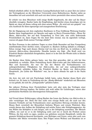 Schluß erheblich abfiel. In der Berliner Lessing-Hochschule hielt zu jener Zeit ein Lehrer
der Vortragskunst an der Münchner Universität einen Rednerkursus. Rauber nahm an
demselben teil und unterhielt sich auch mit dem Lehrer persönlich über seinen Zustand.
Er erhielt von dem Münchner wohl einige Kniffe beigebracht, die aber auf die Dauer
ebenfalls versagten. Rauber hatte die Empfindung, daß hierbei etwas Jenseitiges mit im
Spiele sei, denn all dieses vollzog sich ohne seinen Willen. „Es wird mit mir gespielt“ war
sein Ausdruck für diese eigenartige und unangenehme Erscheinung.
Bei der Begegnung mit dem englischen Kaufmann in Frau Goldbergs Wohnung brachte
Rauber diese Angelegenheit zur Sprache und sagte zu Herrn Freeman-Eales: „Wenn Ihr
Mann, Abd-ru-shin, der auf dem Vomperberg in Tirol lebt, eine solch bedeutende
Persönlichkeit ist, dann fragen Sie ihn doch bitte einmal, was da eigentlich vorliegt,
warum ich gegen Ende meiner Vorträge abfalle?“
Da Herr Freeman in den nächsten Tagen zu einer Ende Dezember auf dem Vomperberg
stattfindenden Feier dorthin reiste, versprach er, Raubers Auftrag alsbald zu erledigen.
Schon wenige Tage nach dessen Abreise traf von ihm ein Brief ein, in welchem er die
Antwort Abd-ru-shins übermittelte. Dieselbe lautete wie folgt: „Die Kraft wird von
Friedrich Rauber absichtlich ferngehalten, damit er in der Zeit der Wende nicht in falsche
Bahnen gerät.“
Als Rauber diese Zeilen gelesen hatte, war ihm klar geworden, daß es sich bei ihm
tatsächlich so verhalte. Diese Feststellung durch Abd-ru-shin gab ihm Selbstvertrauen,
Mut und Zuversicht. Sie war für ihn der Beweis des Vorhandenseins von
außergewöhnlichen Fähigkeiten bei Abd-ru-shin, die auf eine außergewöhnliche
Persönlichkeit schließen ließen. Als Friedrich Rauber im Besitz von Abd-ru-shins
Hauptwerk „Im Lichte der Wahrheit“ war, las er darin oftmals bis spät in die Nacht
hinein.
Als Arzt, der sich viel mit Psychologie befaßt hatte, nahm Rauber dieses Buch sehr
kritisch vor. Er hatte in Verbindung mit der „Bissky-Methode“ wiederholt mit Menschen
zu tun gehabt, die sich für „Gottgesandte“ gehalten haben.
Bei näherer Prüfung ihrer Persönlichkeit hatte sich aber stets das Vorliegen einer
psychischen Störung ergeben. Sie hielten sich wohl selbst für Lichtbringer, waren aber
gewöhnliche Sterbliche mit übersteigertem Geltungstrieb.
Auf Grund dieser Erfahrungen vollzog Rauber das Lesen des Buches von Abd-ru-shin in
sehr vorsichtiger Art. Doch fiel ihm nicht eine einzige Stelle auf, die auch nur den
leisesten Verdacht auf das Vorhandensein einer psychischen Störung erwecken konnte.
Dieses Buch vermittelt der Menschheit höchstes Wissen und reinste Wahrheit. Man
ersieht daraus den Aufbau der Schöpfung und welche Natur oder Schöpfungsgesetze, die
den Willen des Schöpfers in sich bergen, sich in der Schöpfung auswirken. Der Mensch
erfährt, wie und wo er in der Schöpfung steht und wie er durch die Freiheit seines
Willens, die ihm nicht zu eigen, sondern nur geliehene neutrale Hauptkraft, welche die
gesamte Schöpfung dauernd durchpulst, zum Richtigen und Guten, sowie aber auch zum
Falschen oder Bösen verwenden kann. Den Folgen seines Wollens und Handelns ist er
5
 