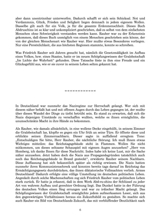 aber dann unentrinnbar unterworfen. Dadurch schafft er sich sein Schicksal. Not und
Verdammnis, Glück, Frieden und Seligkeit liegen demnach in jedem eigenem Wollen.
Dasselbe gilt auch für ein Volk, ja für die gesamte Erdenmenschheit. Dieses Buch
Abdruschins ist so klar und unkompliziert geschrieben, daß es selbst von dem einfachsten
Menschen ohne Schwierigkeit verstanden werden kann. Rauber war zu der Erkenntnis
gekommen, daß dieses Buch unmöglich von einem Menschen geschrieben sein könne, der
von der gleichen Menschenart wie Rauber war. Hier mußte etwas Besonderes vorliegen.
Nur eine Persönlichkeit, die aus höchsten Regionen stammte, konnte so schreiben.
Was Friedrich Rauber seit Jahren gesucht hat, nämlich die Gesetzmäßigkeit im Aufbau
eines Volkes, bzw. eines Staates, hatte er im neuen Schöpfungswissen der Gralsbotschaft
„Im Lichte der Wahrheit“ gefunden. Diese Tatsache löste in ihm eine Freude und ein
Glücksgefühl aus, wie er sie zuvor in seinem Leben selten gekannt hat.
============
In Deutschland war nunmehr das Naziregime zur Herrschaft gelangt. Wer sich mit
diesem näher befaßt hat und mit offenen Augen durch das Leben gegangen ist, der mußte
über diesen Wandel der Dinge zu tiefst betrübt sein. Es stand zu erwarten, daß sich die
Nazis diejenigen Umstände zu verschaffen wußten, welche es ihnen ermöglichte, die
unumschränkte Macht in ihre Hände zu bekommen.
Als Rauber, wie damals allnächtlich, in eine wollene Decke eingehüllt, in seinem Zimmer
die Gralsbotschaft las, klopfte es gegen ein Uhr früh an seine Türe. Er öffnete diese und
erblickte seinen Zimmernachbarn. Dieser sagte in auffallend erregtem Tone:
„Entschuldigen Sie bitte, Herr Rauber, die nächtliche Störung. Ich muß Ihnen etwas
Wichtiges mitteilen: das Reichstagsgebäude steht in Flammen. Wollen Sie nicht
mitkommen, um dieses seltsame Schauspiel mit eigenen Augen anzusehen? „Herr von
Homberg, ich danke Ihnen für diese Nachricht. Indes habe ich keine Lust, mir die Sache
näher anzusehen. Jetzt haben doch die Nazis aus Propagandagründen tatsächlich auch
noch das Reichstagsgebäude in Brand gesteckt“, erwiderte Rauber seinem Nachbarn.
Diese Auffassung hat sich bekanntlich später als richtig erwiesen. Die Nazis hatten
nunmehr ihren Kommunistenschreck und konnten bereits tags darauf im Reichstag das
Ermächtigungsgesetz durchdrücken, das ihnen diktatorische Vollmachten verlieh. Armes
Deutschland! Dadurch erfolgte eine völlige Umstellung im deutschen politischen Leben.
Angeekelt durch solche Machenschaften zog sich Friedrich Rauber vom politischen Leben
stark zurück. Er hatte ja erkannt, daß in dem Werk Abd-ru-shins der Schlüssel zu jeder
Art von wahrem Aufbau und gerechter Ordnung liegt. Das Dunkel hatte in der Führung
des deutschen Volkes einen Sieg errungen und war zu irdischer Macht gelangt. Das
Schöpfungswissen der Gralsbotschaft ermöglichte jedem aufmerksamen Leser, sich aus
den gegenwärtigen Verhältnissen heraus ein Zukunftsbild zu gestalten. So machte sich
auch Rauber ein Bild von Deutschlands Zukunft, das mit verblüffender Deutlichkeit nach
6
 