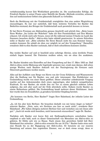 verhältnismäßig kurzer Zeit Wirklichkeit geworden ist. Die zunehmenden Erfolge, die
Friedrich Rauber in seiner Praxis unter Beihilfe der Byssky -Methode erreichte, schienen
ihm auf medizinischem Gebiet eine glänzende Zukunft zu verheißen.
Doch die Berührung mit der Gralsbotschaft ermöglichte ihm eine andere Wegrichtung
einzuschlagen. Es war nur natürlich, daß beim weiteren Vertiefen bei Rauber das
Bedürfnis entstand, den Bringer der Gralsbotschaft auch persönlich kennen zu lernen.
Er bat Herrn Freeman um Abdruschins genaue Anschrift und schrieb ihm: „Beim Lesen
Ihres Werkes „Im Lichte der Wahrheit“ habe ich Ihre Persönlichkeit und Ihre Mission
erkannt. Ich würde mich sehr freuen, wenn ich Sie während meines Urlaubs im Laufe des
Sommers besuchen dürfte.“ Abd-ru-shin hatte alsbald geantwortet. In seinem Schreiben
teilte er Rauber mit: „Bitte schieben Sie Ihren Besuch nicht bis zum Sommer hinaus,
sondern kommen Sie sobald als eben nur möglich ist auf den Vomperberg.“ Daraufhin
ermahnte Abd-ru-shin Rauber nochmals, daß er doch schnellstens kommen möchte.
Das weckte Rauber auf und er beschloß seine sofortige Abreise, seine ärztliche Praxis
einfach liegen lassend. Die Patienten mußten sehen, wie sie ohne ihn auskämen.
Dr. Rauber kündete sein Eintreffen auf dem Vomperberg auf den 17. März 1933 an. Daß
Abd-ru-shins zweite Mahnung sehr begründet gewesen war, ersah man daraus, daß schon
wenige Wochen nach Raubers Ankunft von der Naziregierung die Grenzen nach
Österreich geschlossen worden waren.
Alles auf der Auffahrt zum Berge von Herrn von der Crone Erfahrene und Wissenswerte
über die Siedlung war für Rauber, neu und sehr interessant. Das Einfahrtstor zur
Gralssiedlung wurde von einer Dame geöffnet. Dieser scheinbar unbedeutende Vorgang
machte auf den Ankommenden doch einen eigenartigen, aber äußerst sympathischen
Eindruck. Es war Rauber, als würde ihm ein Tor zu einem gänzlich anderen Leben
aufgetan, das sich aber auch auf der Erde abwickeln sollte. Sodann wurde Rauber zu
einem Reihenhaus geführt. Die Gralssiedlung besaß mehrere dieser Holzhäuser. Auch
hier wurde ihm ein freundlicher, ja geradezu herzlicher Empfang bereitet.
„Sie kommen von Berlin, Herr Rauber?“ fragte Herr Halseband, der irdische Leiter der
Gralssiedlung.
„Ja, ich bin aber kein Berliner. Sie brauchen deshalb von mir keine Angst zu haben!“
scherzte Rauber. „Nein, nein, wir fürchten uns hier so rasch nicht“, erwiderte Herr
Halseband. „Wir haben übrigens mehrere Berliner hier und verstehen uns mit ihnen sehr
gut.“ „Auch ich werde mich bemühen, mich harmonisch einzuordnen!“ sagte Dr. Rauber.
Nachdem sich Rauber erst kurze Zeit mit Siedlungsbewohnern unterhalten hatte,
empfand er sehr bald, auch zu dieser Gemeinschaft von Menschen um Abd-ru-shin zu
gehören. Er fühlte sich wie zu Hause. Nach einem ihm gereichten Imbiß ließ Herr
Halseband ihm mitteilen: „Abd-ru-shin erwartet Sie um 16 Uhr.“ Rauber hatte etwa noch
eine Stunde bis zu der Begegnung mit Abd-ru-shin. Er benutzte sie zur inneren
Sammlung auf seinem ihm zugeteilten Zimmer, war er doch etwas erregt, denn er
7
 