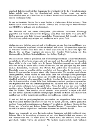 empfand, daß diese denkwürdige Begegnung die wichtigste würde, die er jemals in seinem
Leben gehabt habe! Aus der Gralsbotschaft wußte Rauber genau, um welche
Persönlichkeit er es mit Abd-ru-shin zu tun hätte. Kaum konnte er es erwarten, bis er vor
diesem erscheinen durfte.
Zu der verabredeten Stunde führte man Rauber in Abd-ru-shins Privatwohnung. Diese
befand sich in einem freundlichen Tiroler Landhaus. Die Einrichtung des Arbeitszimmers
des HERRN war gediegen und geschmackvoll.
Der Besucher sah sich einem mittelgroßen, glattrasierten vornehmen Mannestyp
gegenüber mit ernster, hoheitsvoller Prägung. Dem Alter nach durfte er so etwa Ende
fünfzig gewesen sein. Sein beinahe jugendliches Temperament fiel besonders auf. Die
Unterhaltung verlief ungezwungen und von Beginn an in gutem Fluß.
Abd-ru-shin war dabei so angeregt, daß er im Zimmer hin und her ging, und Rauber war
von der Aussprache so gefesselt, daß er fast vergaß, sich einem Lichtgesandten gegenüber
zu befinden; wickelte sich doch alles in voller Natürlichkeit ab, ohne eine Spur von
Mystik. Wie im Fluge vergingen die ersten drei Stunden Unterhaltung mit dem
Gottessendling. Sie hinterließen bei Rauber den tiefsten Eindruck.
Das Abendessen nahm er gemeinsam mit den Siedlungsbewohnern in einer Holzbaracke,
unterhalb des Weberhofes gelegen, ein und kam auch mit ihnen gleich in ein Gespräch.
Dann schlief er die erste Nacht nach der langen Bahnfahrt ausgezeichnet durch, erhob
sich aber zeitig. Er setzte sich an den Schreibtisch, um den gestrigen Tag mit seinen
reichen Eindrücken, besonders den Besuch bei Abd-ru-shin überdenkend. Diese
Eindrücke waren so gewaltig, daß er unmöglich mit ihnen schon fertig geworden sein
konnte. Es geschah aber nunmehr etwas völlig Unerwartetes. Wie von einer unsichtbaren
Macht getrieben, wurde Rauber zu einer Bilanz über sein bisheriges Leben gezwungen.
Sie drängte sich ihm von innen heraus auf. Er mußte damit aber gleichzeitig auch einen
Abschluß vollziehen, allem gegenüber, was hinter ihm lag. In dieser Lebensbilanz zogen
alle die früheren Jahre mit der Fülle ihrer Erlebnisse an seinem geistigen Auge vorüber.
Das Ergebnis aber war sehr unbefriedigend für ihn. Mit einem Male wurde ihm klar, daß
er mit seinem bisherigen Leben gespielt hatte. Nichts fiel ihm ein, das einen wirklich
positiven, einen Ewigkeitswert dargestellt hätte. Abwechselnd lief es ihm heiß und kalt
über den Rücken: „Was habe ich nur mit meinem Leben gemacht?“ drängte es förmlich
aus ihm heraus. Zum ersten Mal in seiner jetzigen Existenz auf Erden sollte Rauber sich
darüber klar werden. Verantworten sollte er sich und konnte es doch nicht.
Er sah ein, daß ein geistig verpfuschtes vertrödeltes und vergeudetes Leben hinter ihm
lag. Nun kamen Scham und Reue über ihn, wie nie zuvor. „Ändern, ändern, gutmachen
und von Grund auf neu anfangen, neu beginnen!“ so schrie es mit lauter Stimme in ihm.
Rauber war tief erschüttert. Tränen flossen über seine Wangen, Tränen tiefster Reue, und
seine Kehle war wie zugeschnürt. Seelischer Schmerz über seelische Schuld!
Rauber war es zumute, als ob er durch die gestrige Begegnung mit Abd-ru-shin mit einer
höheren Macht in Verbindung gekommen sei, mit einer Persönlichkeit von anderer, als
von menschlicher Art. Es waren nicht die Worte allein, die zwischen ihnen beiden
gewechselt worden waren, als vielmehr Abd-ru-shins ungeheuerlich stark wirkende
8
 
