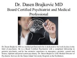 Dr. Dasen Brajkovic MD
Board Certified Psychiatrist and Medical
Professional
Dr. Dasen Brajkovic MD is a medical professional who is dedicated to the work he does in the
field of psychiatry. He is a Board Certified Psychiatrist with a completed fellowship in
geriatric psychiatry, and he has extensive experience in emergency, geriatric, consult and
liaison, inpatient and penal system psychiatry. Dr. Dasen Brajkovic is the Medical Director of
Psychiatric Services for the Staten Island University Hospital on the Northshore.
 