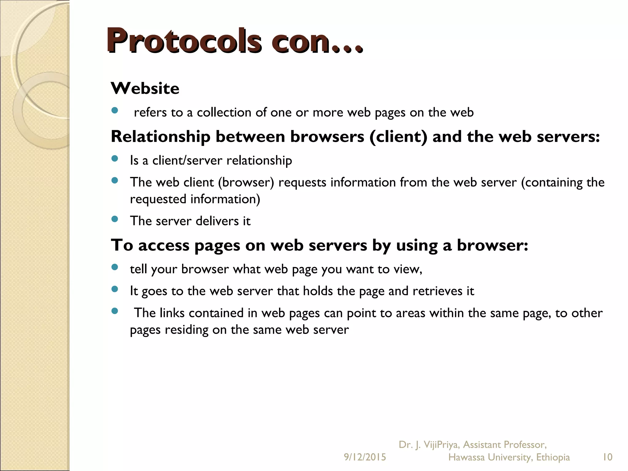 Protocols con…Protocols con…
Website
 refers to a collection of one or more web pages on the web
Relationship between browsers (client) and the web servers:
 Is a client/server relationship
 The web client (browser) requests information from the web server (containing the
requested information)
 The server delivers it
To access pages on web servers by using a browser:
 tell your browser what web page you want to view,
 It goes to the web server that holds the page and retrieves it
  The links contained in web pages can point to areas within the same page, to other
pages residing on the same web server
9/12/2015
Dr. J. VijiPriya, Assistant Professor,
Hawassa University, Ethiopia 10
 