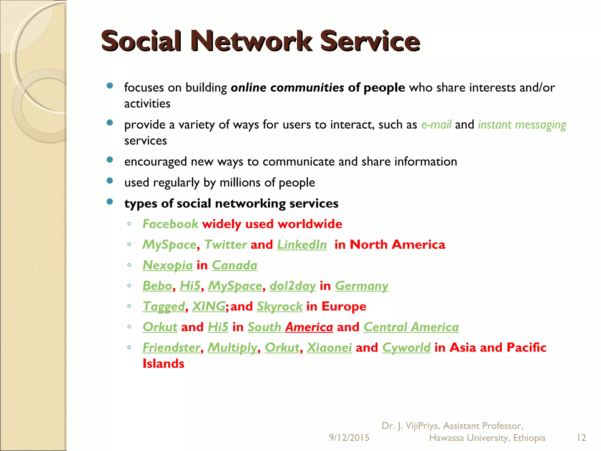 Social Network ServiceSocial Network Service
 focuses on building online communities of people who share interests and/or
activities
 provide a variety of ways for users to interact, such as e-mail and instant messaging
services
 encouraged new ways to communicate and share information
 used regularly by millions of people
 types of social networking services
◦ Facebook widely used worldwide
◦ MySpace, Twitter and LinkedIn in North America
◦ Nexopia in Canada
◦ Bebo, Hi5, MySpace, dol2day in Germany
◦ Tagged, XING;and Skyrock in Europe
◦ Orkut and Hi5 in South America and Central America
◦ Friendster, Multiply, Orkut, Xiaonei and Cyworld in Asia and Pacific
Islands
9/12/2015
Dr. J. VijiPriya, Assistant Professor,
Hawassa University, Ethiopia 12
 