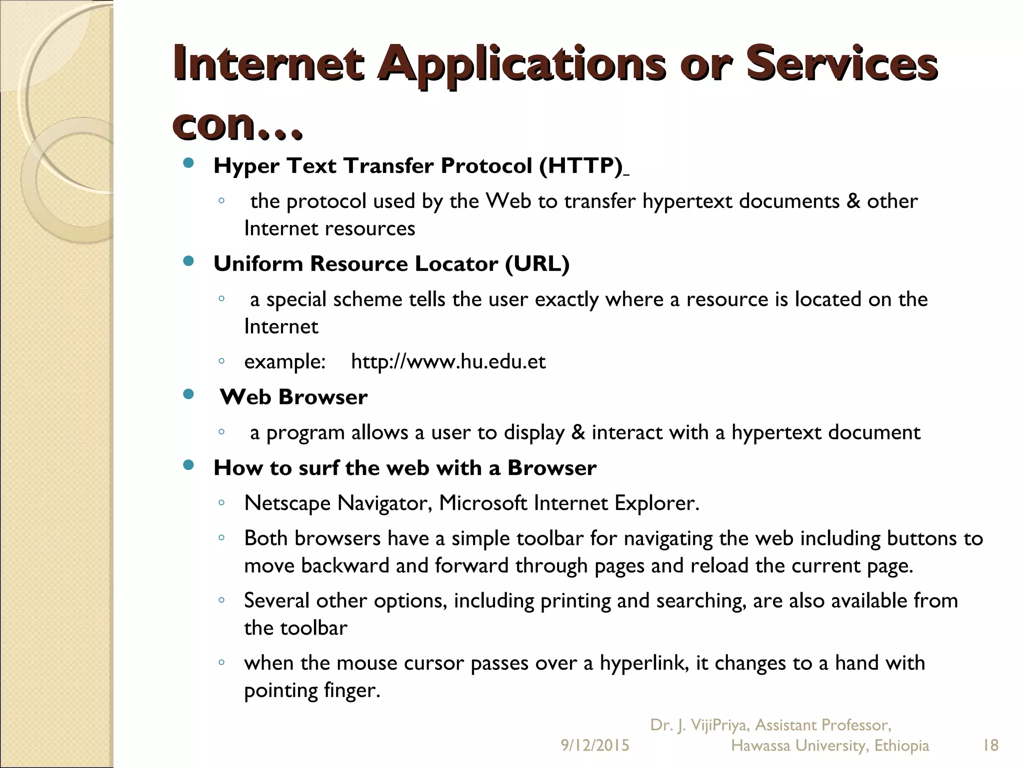 Internet Applications or ServicesInternet Applications or Services
con…con…
 Hyper Text Transfer Protocol (HTTP)
◦ the protocol used by the Web to transfer hypertext documents & other
Internet resources
 Uniform Resource Locator (URL)
◦ a special scheme tells the user exactly where a resource is located on the
Internet
◦ example: http://www.hu.edu.et
  Web Browser
◦ a program allows a user to display & interact with a hypertext document
 How to surf the web with a Browser
◦ Netscape Navigator, Microsoft Internet Explorer.
◦ Both browsers have a simple toolbar for navigating the web including buttons to
move backward and forward through pages and reload the current page.
◦ Several other options, including printing and searching, are also available from
the toolbar
◦ when the mouse cursor passes over a hyperlink, it changes to a hand with
pointing finger.
9/12/2015
Dr. J. VijiPriya, Assistant Professor,
Hawassa University, Ethiopia 18
 