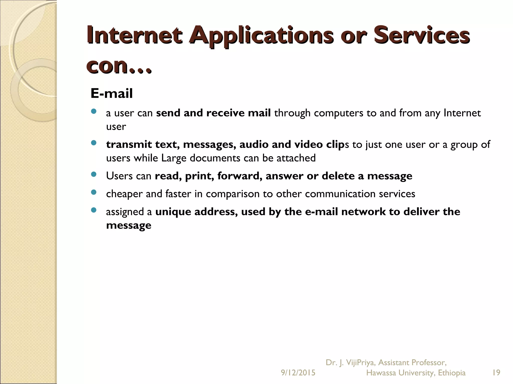 Internet Applications or ServicesInternet Applications or Services
con…con…
E-mail
 a user can send and receive mail through computers to and from any Internet
user
 transmit text, messages, audio and video clips to just one user or a group of
users while Large documents can be attached
 Users can read, print, forward, answer or delete a message
 cheaper and faster in comparison to other communication services
 assigned a unique address, used by the e-mail network to deliver the
message
9/12/2015
Dr. J. VijiPriya, Assistant Professor,
Hawassa University, Ethiopia 19
 