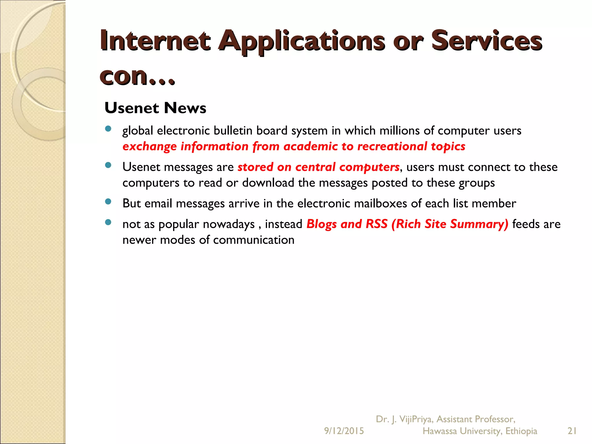 Internet Applications or ServicesInternet Applications or Services
con…con…
Usenet News
 global electronic bulletin board system in which millions of computer users
exchange information from academic to recreational topics
 Usenet messages are stored on central computers, users must connect to these
computers to read or download the messages posted to these groups
 But email messages arrive in the electronic mailboxes of each list member
 not as popular nowadays , instead Blogs and RSS (Rich Site Summary) feeds are
newer modes of communication
9/12/2015
Dr. J. VijiPriya, Assistant Professor,
Hawassa University, Ethiopia 21
 