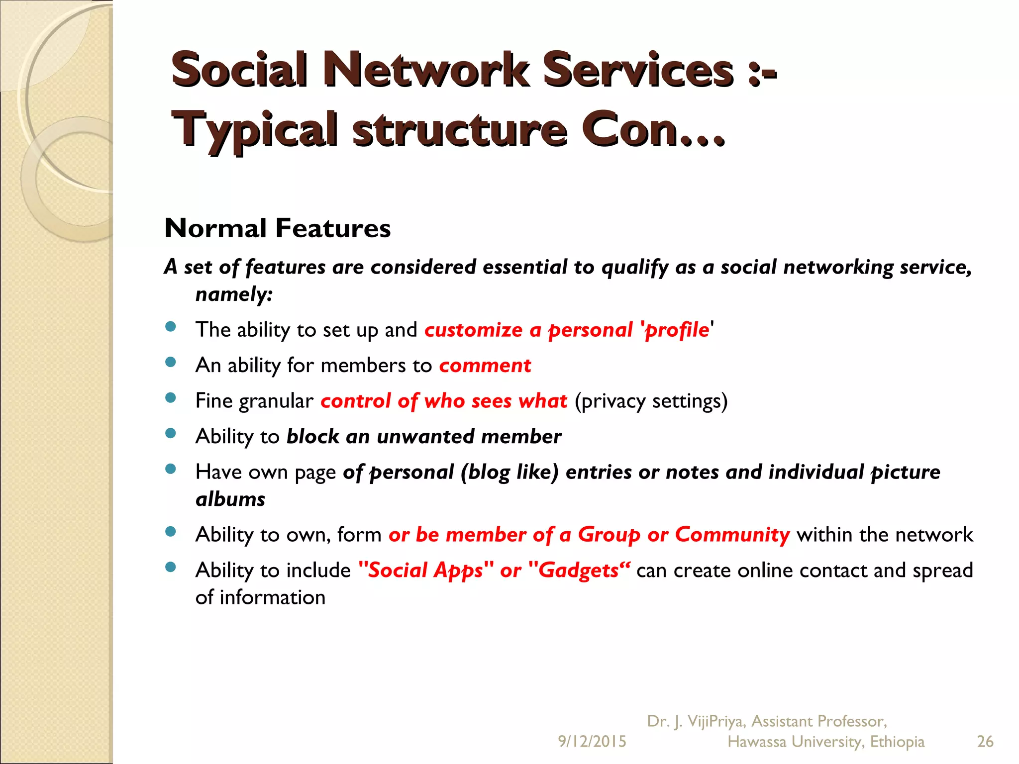 Social Network Services :-Social Network Services :-
Typical structure Con…Typical structure Con…
Normal Features
A set of features are considered essential to qualify as a social networking service,
namely:
 The ability to set up and customize a personal 'profile'
 An ability for members to comment
 Fine granular control of who sees what (privacy settings)
 Ability to block an unwanted member
 Have own page of personal (blog like) entries or notes and individual picture
albums
 Ability to own, form or be member of a Group or Community within the network
 Ability to include "Social Apps" or "Gadgets“ can create online contact and spread
of information
9/12/2015
Dr. J. VijiPriya, Assistant Professor,
Hawassa University, Ethiopia 26
 