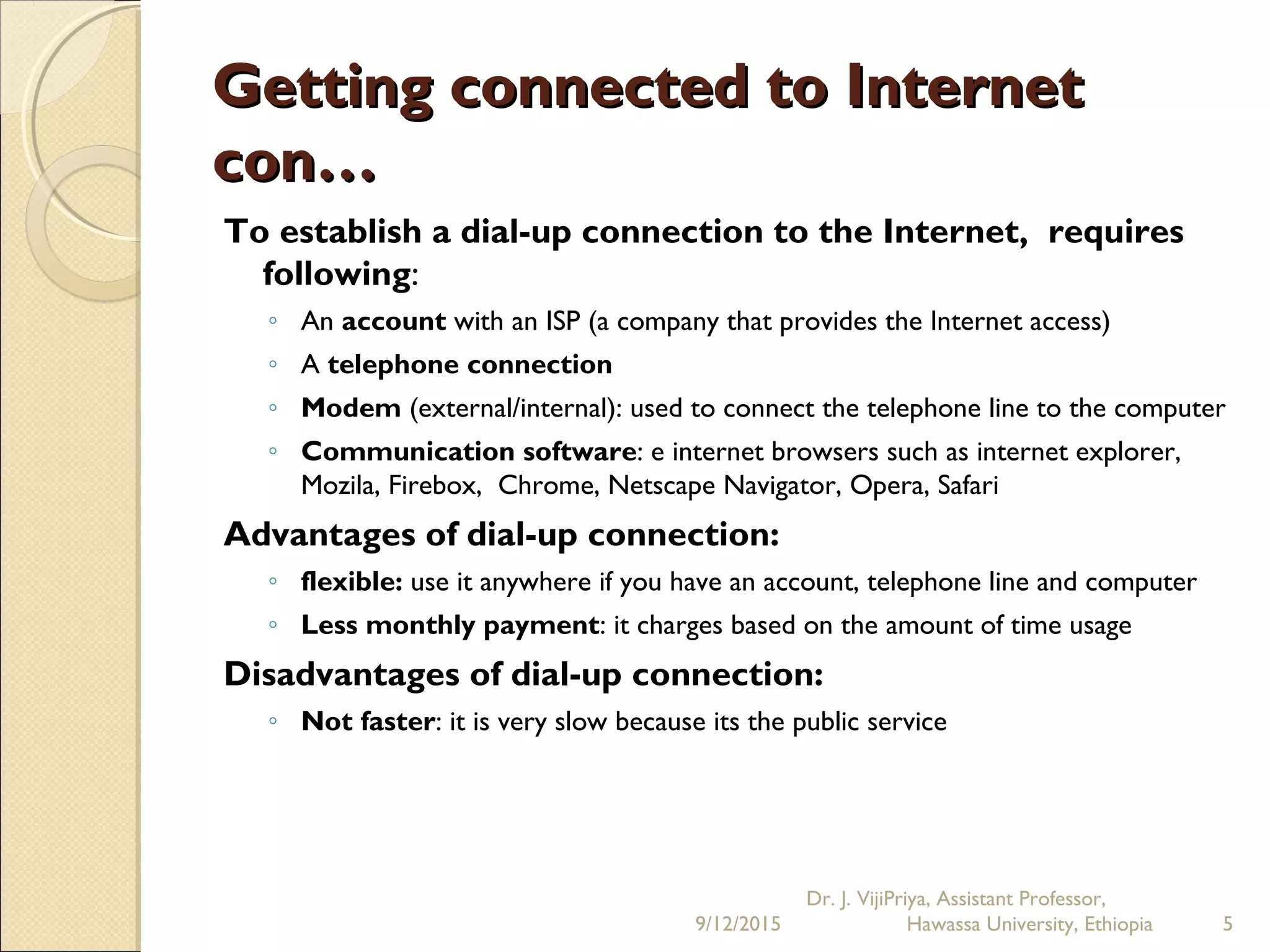 Getting connected to InternetGetting connected to Internet
con…con…
To establish a dial-up connection to the Internet, requires
following:
◦ An account with an ISP (a company that provides the Internet access)
◦ A telephone connection
◦ Modem (external/internal): used to connect the telephone line to the computer
◦ Communication software: e internet browsers such as internet explorer,
Mozila, Firebox, Chrome, Netscape Navigator, Opera, Safari
Advantages of dial-up connection:
◦ flexible: use it anywhere if you have an account, telephone line and computer
◦ Less monthly payment: it charges based on the amount of time usage 
Disadvantages of dial-up connection:
◦ Not faster: it is very slow because its the public service
9/12/2015
Dr. J. VijiPriya, Assistant Professor,
Hawassa University, Ethiopia 5
 