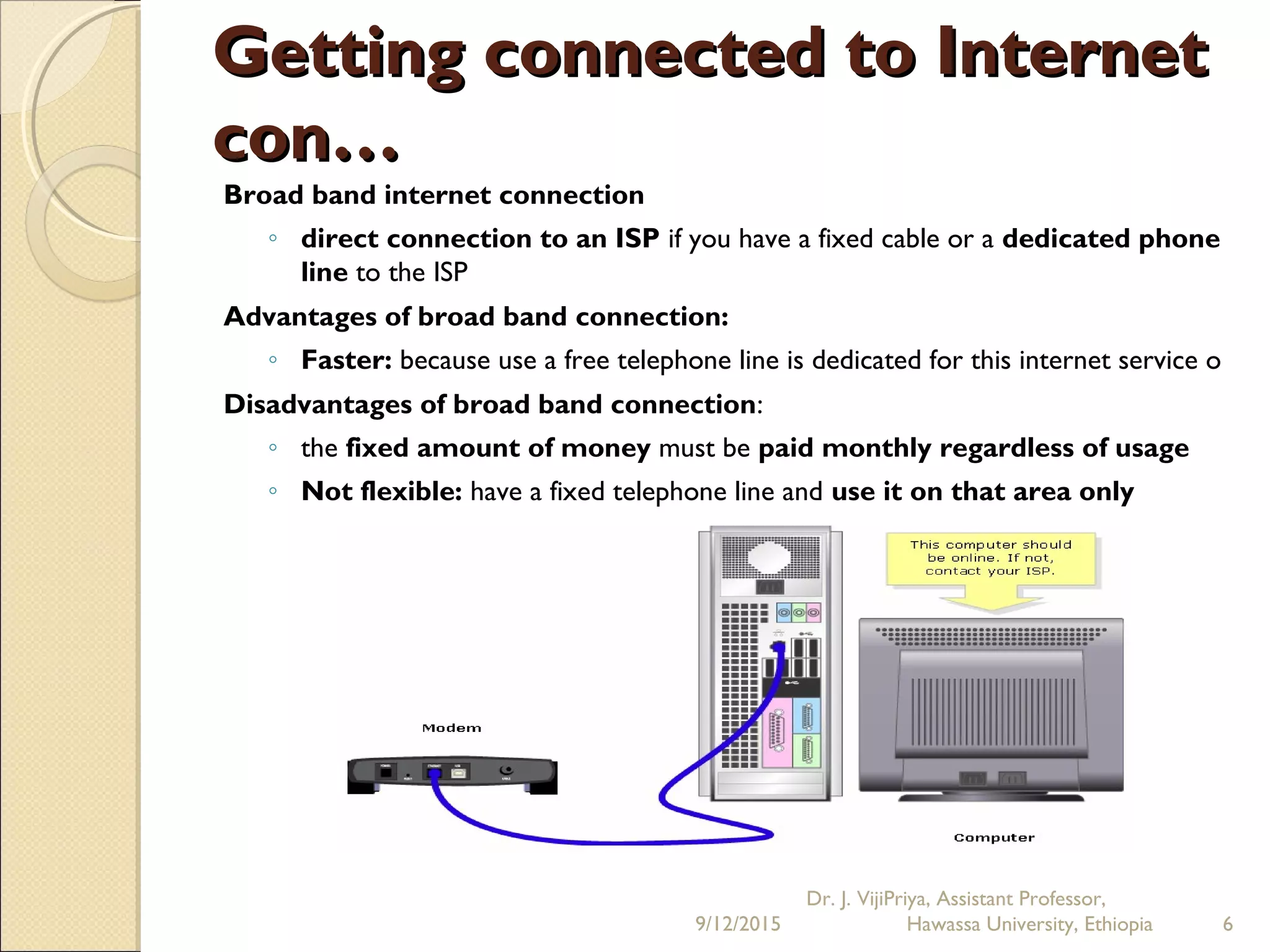 Getting connected to InternetGetting connected to Internet
con…con…
Broad band internet connection
◦ direct connection to an ISP if you have a fixed cable or a dedicated phone
line to the ISP
Advantages of broad band connection:
◦ Faster: because use a free telephone line is dedicated for this internet service o
Disadvantages of broad band connection:
◦ the fixed amount of money must be paid monthly regardless of usage
◦ Not flexible: have a fixed telephone line and use it on that area only
9/12/2015
Dr. J. VijiPriya, Assistant Professor,
Hawassa University, Ethiopia 6
 