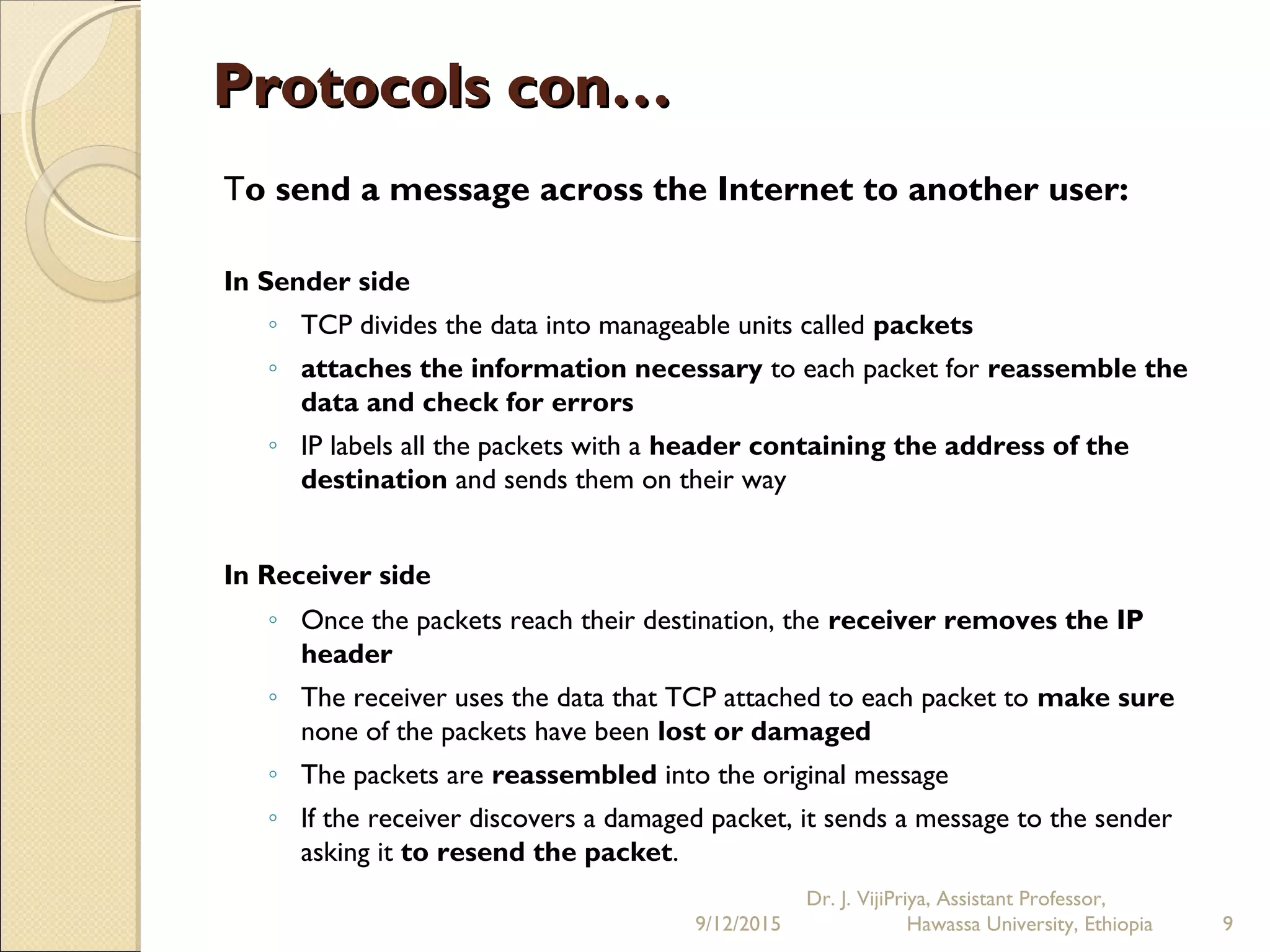 Protocols con…Protocols con…
To send a message across the Internet to another user:
In Sender side
◦ TCP divides the data into manageable units called packets
◦ attaches the information necessary to each packet for reassemble the
data and check for errors
◦ IP labels all the packets with a header containing the address of the
destination and sends them on their way
In Receiver side 
◦ Once the packets reach their destination, the receiver removes the IP
header
◦ The receiver uses the data that TCP attached to each packet to make sure
none of the packets have been lost or damaged
◦ The packets are reassembled into the original message
◦ If the receiver discovers a damaged packet, it sends a message to the sender
asking it to resend the packet.
9/12/2015
Dr. J. VijiPriya, Assistant Professor,
Hawassa University, Ethiopia 9
 
