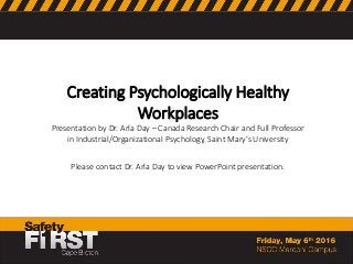 Creating Psychologically Healthy
Workplaces
Presentation by Dr. Arla Day – Canada Research Chair and Full Professor
in Industrial/Organizational Psychology, Saint Mary’s University
Please contact Dr. Arla Day to view PowerPoint presentation.
 