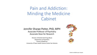 Pain and Addiction:
Minding the Medicine
Cabinet
Jennifer Sharpe Potter, PhD, MPH
Associate Professor of Psychiatry
Associate Dean for Research
Division of Alcohol And Drug Abuse
Department of Psychiatry
School of Medicine
University of Texas Health Science Center San Antonio
Citation available upon request
 