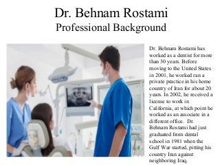 Dr. Behnam Rostami
Professional Background
Dr. Behnam Rostami has
worked as a dentist for more
than 30 years. Before
moving to the United States
in 2001, he worked ran a
private practice in his home
country of Iran for about 20
years. In 2002, he received a
license to work in
California, at which point he
worked as an associate in a
different office. Dr.
Behnam Rostami had just
graduated from dental
school in 1981 when the
Gulf War started, pitting his
country Iran against
neighboring Iraq.
 