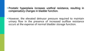  Prostatic hyperplasia increases urethral resistance, resulting in
compensatory changes in bladder function.
 However, the elevated detrusor pressure required to maintain
urinary flow in the presence of increased outflow resistance
occurs at the expense of normal bladder storage function.
 