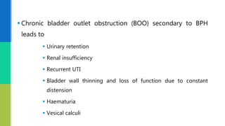  Chronic bladder outlet obstruction (BOO) secondary to BPH
leads to
 Urinary retention
 Renal insufficiency
 Recurrent UTI
 Bladder wall thinning and loss of function due to constant
distension
 Haematuria
 Vesical calculi
 