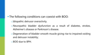  The following conditions can coexist with BOO:
oIdiopathic detrusor overactivity.
oNeuropathic bladder dysfunction as a result of diabetes, strokes,
Alzheimer’s disease or Parkinson’s disease.
oDegeneration of bladder smooth muscle giving rise to impaired voiding
and detrusor instability;
oBOO due to BPH.
 