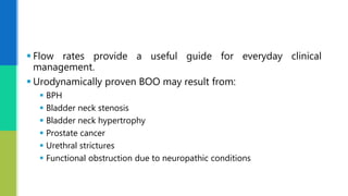  Flow rates provide a useful guide for everyday clinical
management.
 Urodynamically proven BOO may result from:
 BPH
 Bladder neck stenosis
 Bladder neck hypertrophy
 Prostate cancer
 Urethral strictures
 Functional obstruction due to neuropathic conditions
 