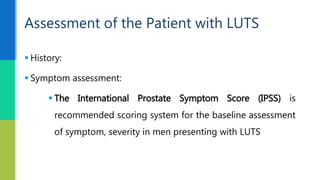  History:
 Symptom assessment:
 The International Prostate Symptom Score (IPSS) is
recommended scoring system for the baseline assessment
of symptom, severity in men presenting with LUTS
Assessment of the Patient with LUTS
 