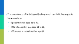  The prevalence of histologically diagnosed prostatic hyperplasia
increases from
 8 percent in men aged 31 to 40,
 40 to 50 percent in men aged 51 to 60,
 >80 percent in men older than age 80
 