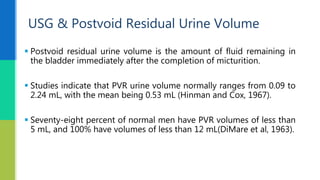  Postvoid residual urine volume is the amount of fluid remaining in
the bladder immediately after the completion of micturition.
 Studies indicate that PVR urine volume normally ranges from 0.09 to
2.24 mL, with the mean being 0.53 mL (Hinman and Cox, 1967).
 Seventy-eight percent of normal men have PVR volumes of less than
5 mL, and 100% have volumes of less than 12 mL(DiMare et al, 1963).
USG & Postvoid Residual Urine Volume
 