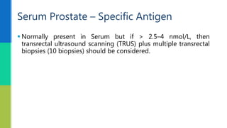  Normally present in Serum but if > 2.5–4 nmol/L, then
transrectal ultrasound scanning (TRUS) plus multiple transrectal
biopsies (10 biopsies) should be considered.
Serum Prostate – Specific Antigen
 