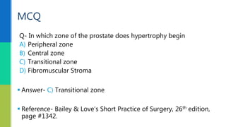 Q- In which zone of the prostate does hypertrophy begin
A) Peripheral zone
B) Central zone
C) Transitional zone
D) Fibromuscular Stroma
MCQ
 Answer- C) Transitional zone
 Reference- Bailey & Love’s Short Practice of Surgery, 26th edition,
page #1342.
 