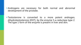  Androgens are necessary for both normal and abnormal
development of the prostate.
 Testosterone is converted to a more potent androgen,
dihydrotestosterone (DHT), by the enzyme 5-α reductase type 2.
The type 1 form of the enzyme is present in liver and skin.
 