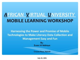 AFRICAN VIRTUAL UNIVERSITY
MOBILE LEARNING WORKSHOP
Harnessing the Power and Promise of Mobile
Technologies to Make Literacy Data Collection and
Management Easy and Fun
July 22, 2016
By:
Evans W Mahaya
Crowne Plaza, Nairobi
 