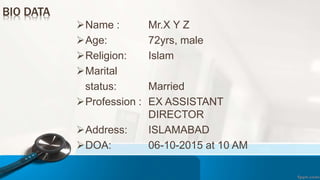 Name : Mr.X Y Z
Age: 72yrs, male
Religion: Islam
Marital
status: Married
Profession : EX ASSISTANT
DIRECTOR
Address: ISLAMABAD
DOA: 06-10-2015 at 10 AM
BIO DATA
 