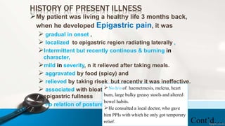 HISTORY OF PRESENT ILLNESS
My patient was living a healthy life 3 months back,
when he developed Epigastric pain, it was
 gradual in onset ,
 localized to epigastric region radiating laterally ,
Intermittent but recently continous & burning in
character,
mild in severity, n it relieved after taking meals.
 aggravated by food (spicy) and
 relieved by taking risek but recently it was ineffective.
 associated with bloating , dyspepsia weight loss and
epigastric fullness
 no relation of posture with pain.
Cont’d…
No h/o of haemetmesis, melena, heart
burn, large bulky greasy stools and altered
bowel habits.
He consulted a local doctor, who gave
him PPIs with which he only got temporary
relief.
 