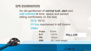 GPE EXAMINATION
An old gentleman of normal built, alert and
well oriented in time, space and person
sitting comfortably on the bed,
GCS 15/15
I/V line maintained in left forarm
Vitals:
 Pulse 70/min
 B.P: 110/70
 RR: 18/min
 BMI: 28.1 over weight
Cont’d
PALLOR
 