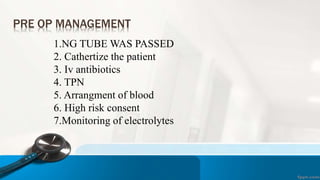 PRE OP MANAGEMENT
1.NG TUBE WAS PASSED
2. Cathertize the patient
3. Iv antibiotics
4. TPN
5. Arrangment of blood
6. High risk consent
7.Monitoring of electrolytes
 