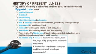 HISTORY OF PRESENT ILLNESS
 My patient was living a healthy life 2 months back, when he developed
Epigastric pain, it was
 gradual in onset ,
 localized
 non radiating ,
 intermittent burning in character,
 mild in severity, constant between meals, periodically lasting 7-14 days.
 aggravated by food (spicy) and
 relieved by walking and intake of milk and juices.
 associated with bloating weight loss and vomiting
 There is also h/o Weight loss, though not documented, but patient says
that his clothes became lose in last 2 months.
 no relation of posture with pain.
Cont’d…
No h/o of haemetmesis, melena, heart
burn, large bulky greasy stools and altered
bowel habits.
He consulted a local doctor, who gave
him PPIs with which he only got
temporary relief.
 