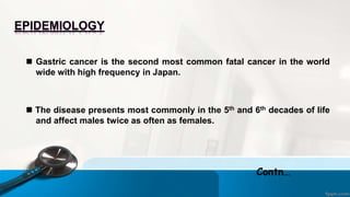 EPIDEMIOLOGY
 Gastric cancer is the second most common fatal cancer in the world
wide with high frequency in Japan.
 The disease presents most commonly in the 5th and 6th decades of life
and affect males twice as often as females.
Contn…
 