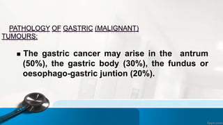 PATHOLOGY OF GASTRIC (MALIGNANT)
TUMOURS:
 The gastric cancer may arise in the antrum
(50%), the gastric body (30%), the fundus or
oesophago-gastric juntion (20%).
 
