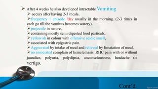  After 4 weeks he also developed intractable Vomiting
 occurs after having 2-3 meals,
frequency 1 episode /day usually in the morning. (2-3 times in
each go till the vomitus becomes watery).
projectile in nature,
containing mostly semi digested food particals,
yellowish in colour with offensive acidic smell,
associated with epigastric pain.
Aggravated by intake of meal and relieved by limatation of meal.
no associated complain of hemetemasis ,RHC pain with or without
jaundice, polyuria, polydipsia, unconsciousness, headache or
vertigo.
Cont’d
 