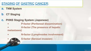 STAGING OF GASTRIC CANCER:
a. TNM System
b. CT Staging
c. PHNS Staging System (Japanese)
 P-factor (Peritoneal dissemination)
 H-factor (The presence of hepatic
metastases)
 N-factor (Lymphnodes involvement)
 S-factor (Serosal invasion)
 
