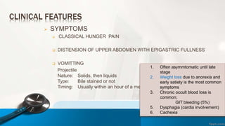 CLINICAL FEATURES
 SYMPTOMS
 CLASSICAL HUNGER PAIN
 DISTENSION OF UPPER ABDOMEN WITH EPIGASTRIC FULLNESS
 VOMITTING
Projectile
Nature: Solids, then liquids
Type: Bile stained or not
Timing: Usually within an hour of a meal
1. Often asymmtomatic until late
stage
2. Weight loss due to anorexia and
early satiety is the most common
symptoms
3. Chronic occult blood loss is
common;
GIT bleeding (5%)
5. Dysphagia (cardia involvement)
6. Cachexia
 