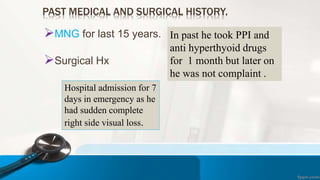 PAST MEDICAL AND SURGICAL HISTORY.
MNG for last 15 years.
Surgical Hx
In past he took PPI and
anti hyperthyoid drugs
for 1 month but later on
he was not complaint .
Hospital admission for 7
days in emergency as he
had sudden complete
right side visual loss.
 
