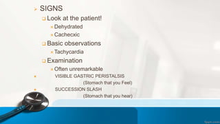  SIGNS
 Look at the patient!
 Dehydrated
 Cachecxic
 Basic observations
 Tachycardia
 Examination
 Often unremarkable
 VISIBLE GASTRIC PERISTALSIS
(Stomach that you Feel)
 SUCCESSION SLASH
(Stomach that you hear)
 