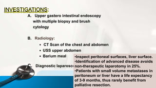 INVESTIGATIONS:
A. Upper gastero intestinal endoscopy
with multiple biopsy and brush
cytology
B. Radiology:
 CT Scan of the chest and abdomen
 USS upper abdomen
 Barium meal
C. Diagnostic laparoscopy
•Inspect peritoneal surfaces, liver surface.
•Identification of advanced disease avoids
non-therapeutic laparotomy in 25%.
•Patients with small volume metastases in
peritoneum or liver have a life expectancy
of 3-9 months, thus rarely benefit from
palliative resection.
 