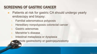 SCREENING OF GASTRIC CANCER
 Patients at risk for gastric CA should undergo yearly
endoscopy and biopsy:
1. Familial adenomatous polyposis
2. Hereditary nonpolyposis colorectal cancer
3. Gastric adenomas
4. Menetrier’s disease
5. Intestinal metaplasia or dysplasia
6. Remote gastrectomy or gastrojejunostomy
 