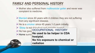 FAMILY AND PERSONAL HISTORY
Mother also suffered from multinodular goiter and never was
complaint to medicine.
Married since 40 years with 4 children they are not suffering
from any significant disease.
He ia a smoker since 45 years 1-2 pack initially.
 Sleep is not disturbed and appetite normal.
He has good social healthy term with family & friends.
Home surrounding is also clean with proper sanitation.
 